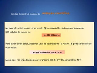 Este tipo de registro é chamado de

No exemplo anterior esse comprimento (d) do raio do Sol, é de aproximadamente
696 milhões de metros ou:
d ≈ 696 000 000 m

Para evitar tantos zeros, podemos usar as potências de 10. Assim, d pode ser escrito de
outro modo:
d = 696 000 000 m = 6,96 x 108 m

Mas o que nos impediria de escrever d como 696 X106 ? Ou como 69,6 x 107?

 