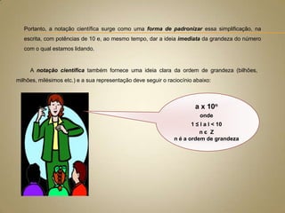 Portanto, a notação científica surge como uma forma de padronizar essa simplificação, na
.
escrita, com potências de 10 e, ao mesmo tempo, dar a ideia imediata da grandeza do número
com o qual estamos lidando.

A notação científica também fornece uma ideia clara da ordem de grandeza (bilhões,
milhões, milésimos etc.) e a sua representação deve seguir o raciocínio abaixo:

a x 10n
onde
1 ≤ l a l < 10
nє Z
n é a ordem de grandeza

 