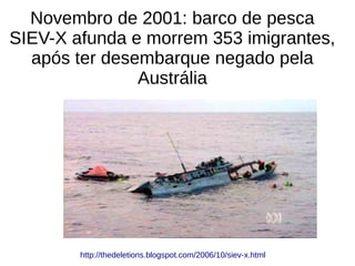 Novembro de 2001: barco de pesca
SIEV-X afunda e morrem 353 imigrantes,
após ter desembarque negado pela
Austrália
http://thedeletions.blogspot.com/2006/10/siev-x.html
 