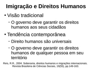 Imigração e Direitos Humanos
●
Visão tradicional
– O governo deve garantir os direitos
humanos aos seus cidadãos
●
Tendência contemporânea
– Direito humanos são universais
– O governo deve garantir os direitos
humanos de qualquer pessoa em seu
território
Reis, R.R., 2004. Soberania, direitos humanos e migrações internacionais.
Revista Brasileira de Ciências Sociais, 19(55), pp.149-163.
 