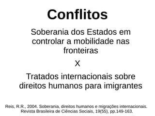 Conflitos
Soberania dos Estados em
controlar a mobilidade nas
fronteiras
X
Tratados internacionais sobre
direitos humanos para imigrantes
Reis, R.R., 2004. Soberania, direitos humanos e migrações internacionais.
Revista Brasileira de Ciências Sociais, 19(55), pp.149-163.
 