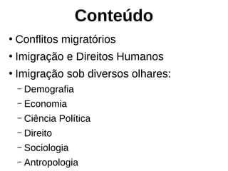 Conteúdo
●
Conflitos migratórios
●
Imigração e Direitos Humanos
●
Imigração sob diversos olhares:
– Demografia
– Economia
– Ciência Política
– Direito
– Sociologia
– Antropologia
 