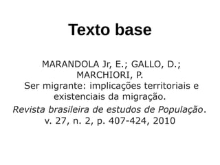 Texto base
MARANDOLA Jr, E.; GALLO, D.;
MARCHIORI, P.
Ser migrante: implicações territoriais e
existenciais da migração. 
Revista brasileira de estudos de População.
v. 27, n. 2, p. 407-424, 2010
 