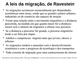 A leis da migração, de Ravestein
• As migrações acontecem essencialmente por disparidades
econômicas entre áreas, sendo que os grandes centros urbanos,
industriais ou de comércio são espaços de atração
• Existe uma relação entre o movimento migratório e a distância
percorrida, na medida em que quanto maior for a distância
menor será o número de migrantes a efetuar esse percurso
• Se a distância a percorrer for grande, o percurso migratório
tende a ser feito por etapas
• Adultos e camponeses migram mais que jovens, idosos, e
urbanos
• As migrações tendem a aumentar com o desenvolvimento
econômico e com o progresso da tecnologia e dos transportes
• Toda corrente de migração gera uma contracorrente de retorno
Ravenstein, Erneste Georg (1885), “The Laws of Migrations”, Journal of the Statistical Society of London, 48(2), 167-235.
 