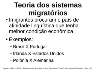Teoria dos sistemas
migratórios
●
Imigrantes procuram o país de
afinidade linguística que tenha
melhor condição econômica
●
Exemplos:
– Brasil X Portugal
– Irlanda X Estados Unidos
– Polônia X Alemanha
Baganha, Maria I. (2009), “The Lusophone Migratory System: Patterns and Trends”, International Migration. 47(3), 5-20.
 