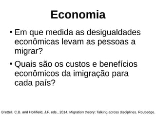 Economia
●
Em que medida as desigualdades
econômicas levam as pessoas a
migrar?
●
Quais são os custos e benefícios
econômicos da imigração para
cada país?
Brettell, C.B. and Hollifield, J.F. eds., 2014. Migration theory: Talking across disciplines. Routledge.
 