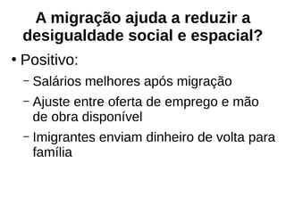 A migração ajuda a reduzir a
desigualdade social e espacial?
●
Positivo:
– Salários melhores após migração
– Ajuste entre oferta de emprego e mão
de obra disponível
– Imigrantes enviam dinheiro de volta para
família
 