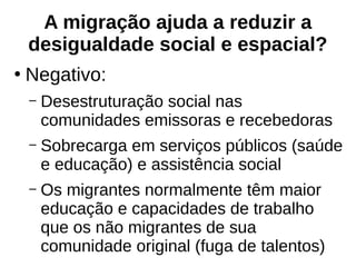 A migração ajuda a reduzir a
desigualdade social e espacial?
●
Negativo:
– Desestruturação social nas
comunidades emissoras e recebedoras
– Sobrecarga em serviços públicos (saúde
e educação) e assistência social
– Os migrantes normalmente têm maior
educação e capacidades de trabalho
que os não migrantes de sua
comunidade original (fuga de talentos)
 