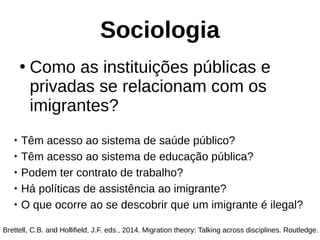 Sociologia
●
Como as instituições públicas e
privadas se relacionam com os
imigrantes?
Brettell, C.B. and Hollifield, J.F. eds., 2014. Migration theory: Talking across disciplines. Routledge.

Têm acesso ao sistema de saúde público?

Têm acesso ao sistema de educação pública?

Podem ter contrato de trabalho?

Há políticas de assistência ao imigrante?

O que ocorre ao se descobrir que um imigrante é ilegal?
 