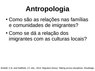 Antropologia
●
Como são as relações nas famílias
e comunidades de imigrantes?
●
Como se dá a relação dos
imigrantes com as culturas locais?
Brettell, C.B. and Hollifield, J.F. eds., 2014. Migration theory: Talking across disciplines. Routledge.
 