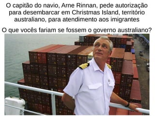 O capitão do navio, Arne Rinnan, pede autorização
para desembarcar em Christmas Island, território
australiano, para atendimento aos imigrantes
O que vocês fariam se fossem o governo australiano?
 