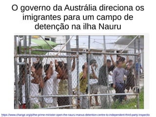 O governo da Austrália direciona os
imigrantes para um campo de
detenção na ilha Nauru
https://www.change.org/p/the-prime-minister-open-the-nauru-manus-detention-centre-to-independent-third-party-inspectio
 