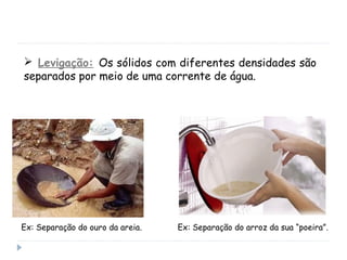  Levigação: Os sólidos com diferentes densidades são
separados por meio de uma corrente de água.
Ex: Separação do ouro da areia. Ex: Separação do arroz da sua “poeira”.
 