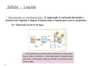 Sólido - Líquido
Ex: Separação do barro da água.
 Decantação ou Sedimentação: A separação é realizada deixando a
mistura em repouso e depois transferindo o líquido para outro recipiente.
 