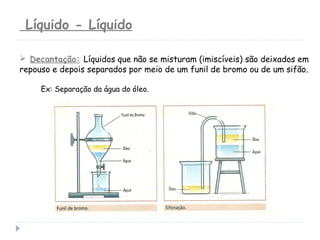 Líquido - Líquido
 Decantação: Líquidos que não se misturam (imiscíveis) são deixados em
repouso e depois separados por meio de um funil de bromo ou de um sifão.
Ex: Separação da água do óleo.
 
