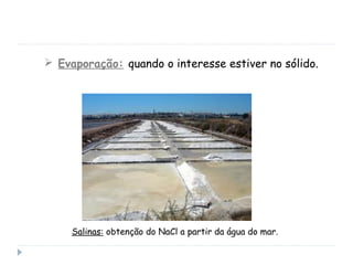  Evaporação: quando o interesse estiver no sólido.
Salinas: obtenção do NaCl a partir da água do mar.
 