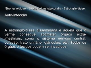 Strongyloididae - Strongyloides stercoralis - Estrongiloidíase.Strongyloididae - Strongyloides stercoralis - Estrongiloidíase.
Auto-infecçãoAuto-infecção
A estrongiloidíase disseminada é aquela que oA estrongiloidíase disseminada é aquela que o
verme consegue acometer órgãos extra-verme consegue acometer órgãos extra-
intestinais, como o sistema nervoso central,intestinais, como o sistema nervoso central,
coração, trato urinário, glândulas, etc. Todos oscoração, trato urinário, glândulas, etc. Todos os
órgãos e tecidos podem ser invadidos.órgãos e tecidos podem ser invadidos.
 