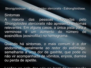 Strongyloididae -Strongyloididae - Strongyloides stercoralisStrongyloides stercoralis - Estrongiloidíase.- Estrongiloidíase.
SintomasSintomas
A maioria das pessoas infectadas peloA maioria das pessoas infectadas pelo
Strongyloides stercoralisStrongyloides stercoralis não apresenta sintomasnão apresenta sintomas
relevantes. Em alguns casos, a única pista para arelevantes. Em alguns casos, a única pista para a
verminose é um aumento do número deverminose é um aumento do número de
eosinófilos (eosinofilia) no hemograma.eosinófilos (eosinofilia) no hemograma.
Quando há sintomas, o mais comum é a dorQuando há sintomas, o mais comum é a dor
abdominal, geralmente ao redor do estômago,abdominal, geralmente ao redor do estômago,
semelhante a uma dor de gastrite, que pode ousemelhante a uma dor de gastrite, que pode ou
não vir acompanhada de vômitos, enjoos, diarreianão vir acompanhada de vômitos, enjoos, diarreia
ou perda de apetite.ou perda de apetite.
 