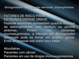 Strongyloididae -Strongyloididae - Strongyloides stercoralisStrongyloides stercoralis - Estrongiloidíase.- Estrongiloidíase.
FATORES DE RISCO PARAFATORES DE RISCO PARA
ESTRONGILOIDÍASE GRAVEESTRONGILOIDÍASE GRAVE
Pessoas saudáveis apresentam quadros brandosPessoas saudáveis apresentam quadros brandos
da estrongiloidíase com nenhum ou poucosda estrongiloidíase com nenhum ou poucos
sintomas. Porém, nos pacientessintomas. Porém, nos pacientes
imunossuprimidos, a infecção porimunossuprimidos, a infecção por StrongyloidesStrongyloides
stercoralisstercoralis pode se tornar um quadro grave.pode se tornar um quadro grave.
Entre as pessoas sob maior risco estão:Entre as pessoas sob maior risco estão:
Alcoólatras.Alcoólatras.
Pacientes com câncer.Pacientes com câncer.
Pacientes em uso de drogas imunossupressoras.Pacientes em uso de drogas imunossupressoras.
 
