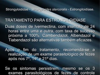 Strongyloididae -Strongyloididae - Strongyloides stercoralisStrongyloides stercoralis - Estrongiloidíase.- Estrongiloidíase.
TRATAMENTO PARA ESTRONGILOIDÍASETRATAMENTO PARA ESTRONGILOIDÍASE
Duas doses de Ivermectina, com intervalo de 24Duas doses de Ivermectina, com intervalo de 24
horas entre uma e outra, com taxa de sucessohoras entre uma e outra, com taxa de sucesso
próxima a 100%. Cambendazol, Albendazol epróxima a 100%. Cambendazol, Albendazol e
Tiabendazol são alternativas também eficazes.Tiabendazol são alternativas também eficazes.
Após o fim do tratamento, recomenda-se aApós o fim do tratamento, recomenda-se a
realização de um exame parasitológico de fezesrealização de um exame parasitológico de fezes
após nos 7º, 14º e 21º dias.após nos 7º, 14º e 21º dias.
Se os sintomas persistirem, mesmo se os 3Se os sintomas persistirem, mesmo se os 3
exames parasitológicos de fezes de controleexames parasitológicos de fezes de controle
 