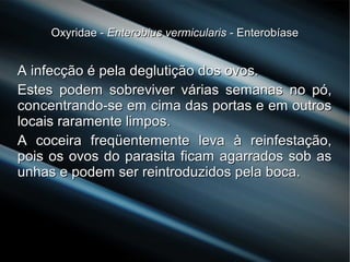 Oxyridae -Oxyridae - Enterobius vermicularisEnterobius vermicularis - Enterobíase- Enterobíase
A infecção é pela deglutição dos ovos.A infecção é pela deglutição dos ovos.
Estes podem sobreviver várias semanas no pó,Estes podem sobreviver várias semanas no pó,
concentrando-se em cima das portas e em outrosconcentrando-se em cima das portas e em outros
locais raramente limpos.locais raramente limpos.
A coceira freqüentemente leva à reinfestação,A coceira freqüentemente leva à reinfestação,
pois os ovos do parasita ficam agarrados sob aspois os ovos do parasita ficam agarrados sob as
unhas e podem ser reintroduzidos pela boca.unhas e podem ser reintroduzidos pela boca.
 