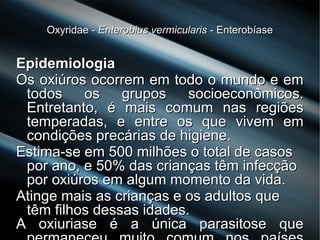 Oxyridae -Oxyridae - Enterobius vermicularisEnterobius vermicularis - Enterobíase- Enterobíase
EpidemiologiaEpidemiologia
Os oxiúros ocorrem em todo o mundo e emOs oxiúros ocorrem em todo o mundo e em
todos os grupos socioeconômicos.todos os grupos socioeconômicos.
Entretanto, é mais comum nas regiõesEntretanto, é mais comum nas regiões
temperadas, e entre os que vivem emtemperadas, e entre os que vivem em
condições precárias de higiene.condições precárias de higiene.
Estima-se em 500 milhões o total de casosEstima-se em 500 milhões o total de casos
por ano, e 50% das crianças têm infecçãopor ano, e 50% das crianças têm infecção
por oxiúros em algum momento da vida.por oxiúros em algum momento da vida.
Atinge mais as crianças e os adultos queAtinge mais as crianças e os adultos que
têm filhos dessas idades.têm filhos dessas idades.
A oxiuriase é a única parasitose queA oxiuriase é a única parasitose que
 