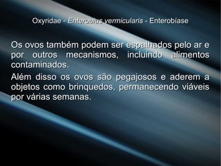 Oxyridae -Oxyridae - Enterobius vermicularisEnterobius vermicularis - Enterobíase- Enterobíase
Os ovos também podem ser espalhados pelo ar eOs ovos também podem ser espalhados pelo ar e
por outros mecanismos, incluindo alimentospor outros mecanismos, incluindo alimentos
contaminados.contaminados.
Além disso os ovos são pegajosos e aderem aAlém disso os ovos são pegajosos e aderem a
objetos como brinquedos, permanecendo viáveisobjetos como brinquedos, permanecendo viáveis
por várias semanas.por várias semanas.
 