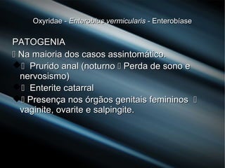 Oxyridae -Oxyridae - Enterobius vermicularisEnterobius vermicularis - Enterobíase- Enterobíase
PATOGENIAPATOGENIA
 Na maioria dos casos assintomático.Na maioria dos casos assintomático.
 Prurido anal (noturnoPrurido anal (noturno  Perda de sono ePerda de sono e
nervosismo)nervosismo)
 Enterite catarralEnterite catarral
 Presença nos órgãos genitais femininosPresença nos órgãos genitais femininos 
vaginite, ovarite e salpingite.vaginite, ovarite e salpingite.
 
