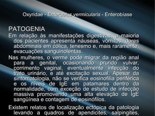Oxyridae -Oxyridae - Enterobius vermicularisEnterobius vermicularis - Enterobíase- Enterobíase
PATOGENIAPATOGENIA
Em relação às manifestações digestivas, a maioriaEm relação às manifestações digestivas, a maioria
dos pacientes apresenta náuseas, vômitos, doresdos pacientes apresenta náuseas, vômitos, dores
abdominais em cólica, tenesmo e, mais raramente,abdominais em cólica, tenesmo e, mais raramente,
evacuações sanguinolentas.evacuações sanguinolentas.
Nas mulheres, o verme pode migrar da região analNas mulheres, o verme pode migrar da região anal
para a genital, ocasionando prurido vulvar,para a genital, ocasionando prurido vulvar,
corrimento vaginal, eventualmente infecção docorrimento vaginal, eventualmente infecção do
trato urinário, e até excitação sexual. Apesar datrato urinário, e até excitação sexual. Apesar da
sintomatologia, não se verifica eosinofilia periféricasintomatologia, não se verifica eosinofilia periférica
e os níveis de IgE em patamares dentro dae os níveis de IgE em patamares dentro da
normalidade, com exceção de estudo de infecçãonormalidade, com exceção de estudo de infecção
massiva promovendo uma alta elevação de IgEmassiva promovendo uma alta elevação de IgE
sangüínea e contagem de eosinófilos.sangüínea e contagem de eosinófilos.
Existem relatos de localização ectópica da patologiaExistem relatos de localização ectópica da patologia
levando a quadros de apendicites, salpingites,levando a quadros de apendicites, salpingites,
 