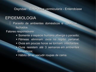 Oxyridae -Oxyridae - Enterobius vermicularisEnterobius vermicularis - Enterobíase- Enterobíase
EPIDEMIOLOGIAEPIDEMIOLOGIA
 Parasito de ambientes domésticos e coletivosParasito de ambientes domésticos e coletivos
fechados.fechados.
Fatores responsáveis:Fatores responsáveis:
 Somente a espécieSomente a espécie humana alberga o parasito;humana alberga o parasito;
 Fêmeas eliminam ovos na região perianal;Fêmeas eliminam ovos na região perianal;
 Ovos em poucas horas se tormam infectantes;Ovos em poucas horas se tormam infectantes;
 Ovos resistem até 3 semanas em ambientesOvos resistem até 3 semanas em ambientes
domésticos;domésticos;
 Hábito de se sacudir roupas de cama.Hábito de se sacudir roupas de cama.
 