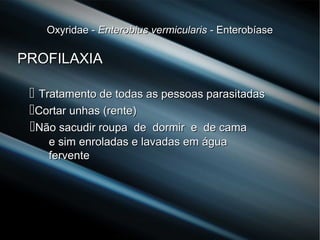 Oxyridae -Oxyridae - Enterobius vermicularisEnterobius vermicularis - Enterobíase- Enterobíase
PROFILAXIAPROFILAXIA
 Tratamento de todas as pessoas parasitadasTratamento de todas as pessoas parasitadas
Cortar unhas (rente)Cortar unhas (rente)
Não sacudir roupa de dormir e de camaNão sacudir roupa de dormir e de cama
e sim enroladas e lavadas em águae sim enroladas e lavadas em água
ferventefervente
 