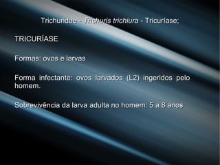 Trichuridae -Trichuridae - Trichuris trichiuraTrichuris trichiura - Tricuríase;- Tricuríase;
TRICURÍASETRICURÍASE
Formas: ovos e larvasFormas: ovos e larvas
Forma infectante: ovos larvados (L2) ingeridos peloForma infectante: ovos larvados (L2) ingeridos pelo
homem.homem.
Sobrevivência da larva adulta no homem: 5 a 8 anosSobrevivência da larva adulta no homem: 5 a 8 anos
 