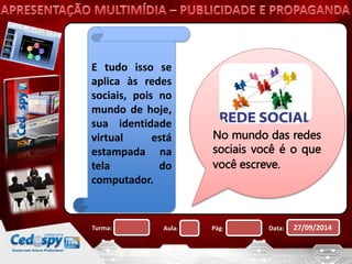 E tudo isso se 
aplica às redes 
sociais, pois no 
mundo de hoje, 
sua identidade 
virtual está 
estampada na 
tela do 
computador. 
No mundo das redes 
sociais você é o que 
você escreve. 
Turma: Aula: Pág: Data: 27/09/2014 
 