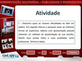1 - Descreva quais as maiores dificuldades ao falar em 
público. Em seguida liste-as e pesquise quais as melhores 
formas de superá-las, elabore uma apresentação pessoal 
utilizando um software de apresentação de sua escolha. 
Mostre seus pontos fortes e suas qualidades como 
profissional. Mínimo 6 slides. 
Turma: Aula: Pág: Data: 27/09/2014 
