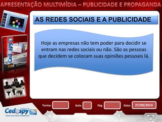 AS REDES SOCIAIS E A PUBLICIDADE 
Hoje as empresas não tem poder para decidir se 
entram nas redes sociais ou não. São as pessoas 
que decidem se colocam suas opiniões pessoais lá. 
Turma: Aula: Pág: Data: 27/09/2014 
 