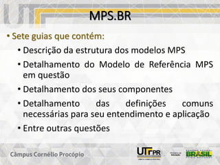 MPS.BR
• Sete guias que contém:
• Descrição da estrutura dos modelos MPS
• Detalhamento do Modelo de Referência MPS
em questão
• Detalhamento dos seus componentes
• Detalhamento das definições comuns
necessárias para seu entendimento e aplicação
• Entre outras questões
 