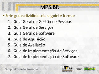 MPS.BR
• Sete guias divididas da seguinte forma:
1. Guia Geral de Gestão de Pessoas
2. Guia Geral de Serviços
3. Guia Geral de Software
4. Guia de Aquisição
5. Guia de Avaliação
6. Guia de Implementação de Serviços
7. Guia de Implementação de Software
 