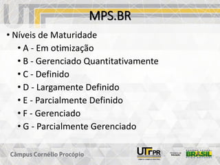 MPS.BR
• Níveis de Maturidade
• A - Em otimização
• B - Gerenciado Quantitativamente
• C - Definido
• D - Largamente Definido
• E - Parcialmente Definido
• F - Gerenciado
• G - Parcialmente Gerenciado
 