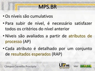 MPS.BR
• Os níveis são cumulativos
• Para subir de nível, é necessário satisfazer
todos os critérios do nível anterior
• Níveis são avaliados a partir de atributos de
processo (AP)
• Cada atributo é detalhado por um conjunto
de resultados esperados (RAP)
 