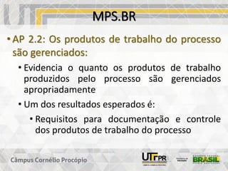 MPS.BR
• AP 2.2: Os produtos de trabalho do processo
são gerenciados:
• Evidencia o quanto os produtos de trabalho
produzidos pelo processo são gerenciados
apropriadamente
• Um dos resultados esperados é:
• Requisitos para documentação e controle
dos produtos de trabalho do processo
 
