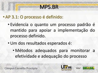 MPS.BR
• AP 3.1: O processo é definido:
• Evidencia o quanto um processo padrão é
mantido para apoiar a implementação do
processo definido.
• Um dos resultados esperados é:
• Métodos adequados para monitorar a
efetividade e adequação do processo
 