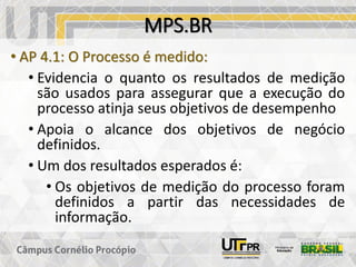 MPS.BR
• AP 4.1: O Processo é medido:
• Evidencia o quanto os resultados de medição
são usados para assegurar que a execução do
processo atinja seus objetivos de desempenho
• Apoia o alcance dos objetivos de negócio
definidos.
• Um dos resultados esperados é:
• Os objetivos de medição do processo foram
definidos a partir das necessidades de
informação.
 
