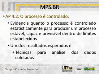 MPS.BR
• AP 4.2: O processo é controlado:
• Evidencia quanto o processo é controlado
estatisticamente para produzir um processo
estável, capaz e previsível dentro de limites
estabelecidos
• Um dos resultados esperados é:
• Técnicas para análise dos dados
coletados
 