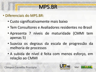 MPS.BR
• Diferenciais do MPS.BR:
• Custo significativamente mais baixo
• Tem Consultores e Avaliadores residentes no Brasil
• Apresenta 7 níveis de maturidade (CMMI tem
apenas 5)
• Suaviza os degraus da escala de progressão da
melhoria de processos
• A subida de nível é feita com menos esforço, em
relação ao CMMI
 