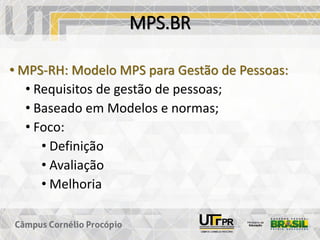 MPS.BR
• MPS-RH: Modelo MPS para Gestão de Pessoas:
• Requisitos de gestão de pessoas;
• Baseado em Modelos e normas;
• Foco:
• Definição
• Avaliação
• Melhoria
 