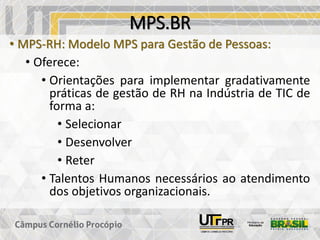 MPS.BR
• MPS-RH: Modelo MPS para Gestão de Pessoas:
• Oferece:
• Orientações para implementar gradativamente
práticas de gestão de RH na Indústria de TIC de
forma a:
• Selecionar
• Desenvolver
• Reter
• Talentos Humanos necessários ao atendimento
dos objetivos organizacionais.
 