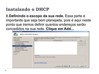 Instalando o DHCP
8.Definindo o escopo da sua rede. Essa parte é
importante que seja bem planejada, pois é aqui neste
ponto que iremos definir quantos endereços serão
concedidos na sua rede. Clique em Add...
 