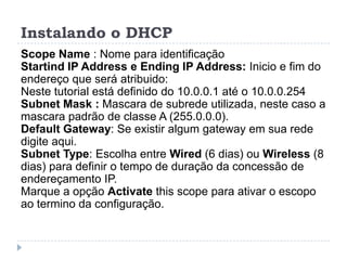 Instalando o DHCP
Scope Name : Nome para identificação
Startind IP Address e Ending IP Address: Inicio e fim do
endereço que será atribuido:
Neste tutorial está definido do 10.0.0.1 até o 10.0.0.254
Subnet Mask : Mascara de subrede utilizada, neste caso a
mascara padrão de classe A (255.0.0.0).
Default Gateway: Se existir algum gateway em sua rede
digite aqui.
Subnet Type: Escolha entre Wired (6 dias) ou Wireless (8
dias) para definir o tempo de duração da concessão de
endereçamento IP.
Marque a opção Activate this scope para ativar o escopo
ao termino da configuração.
 