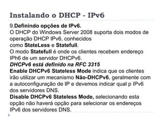 Instalando o DHCP - IPv6
9.Definindo opções de IPv6.
O DHCP do Windows Server 2008 suporta dois modos de
operação DHCP IPv6, conhecidos
como StateLess e Statefull.
O modo Statefull é onde os clientes recebem endereço
IPh6 de um servidor DHCPv6.
DHCPv6 está definido na RFC 3315
Enable DHCPv6 Stateless Mode indica que os clientes
irão utilizar um mecanismo Não-DHCPv6, geralmente com
a autoconfiguração de IP e devemos indicar qual p IPv6
dos servidores DNS.
Disable DHCPv6 Stateless Mode, selecionando esta
opção não haverá opção para selecionar os endereços
IPv6 dos servidores DNS.
 