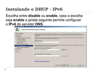Instalando o DHCP - IPv6
Escolha entre disable ou enable, caso a escolha
seja enable a janela seguinte permite configurar
o IPv6 do servidor DNS.
 